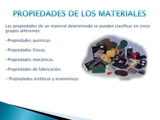 Las propiedades de un material determinado se pueden clasificar en cinco
grupos diferentes:
-Propiedades químicas.
-Propiedades físicas.
-Propiedades mecánicas.
-Propiedades de fabricación.
- Propiedades estéticas y económicas
 