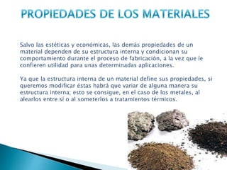 Salvo las estéticas y económicas, las demás propiedades de un
material dependen de su estructura interna y condicionan su
comportamiento durante el proceso de fabricación, a la vez que le
confieren utilidad para unas determinadas aplicaciones.
Ya que la estructura interna de un material define sus propiedades, si
queremos modificar éstas habrá que variar de alguna manera su
estructura interna; esto se consigue, en el caso de los metales, al
alearlos entre sí o al someterlos a tratamientos térmicos.
 