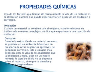 Uno de los factores que limitan de forma notable la vida de un material es
la alteración química que puede experimentar en procesos de oxidación o
corrosión.
Oxidación
Cuando un material se combina con el oxígeno, transformándose en
óxidos más o menos complejos, se dice que experimenta una reacción de
oxidación.
Corrosión
Cuando la oxidación de un material concreto
se produce en un ambiente húmedo o en
presencia de otras sustancias agresivas, se
denomina corrosión. Ésta es mucho más
peligrosa para la vida de los materiales que
la oxidación simple, pues en un medio
húmedo la capa de óxido no se deposita
sobre el material, sino que se disuelve y
acaba por desprenderse.
 
