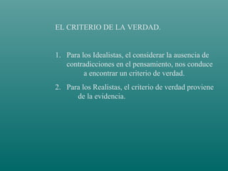 EL CRITERIO DE LA VERDAD.

1. Para los Idealistas, el considerar la ausencia de
contradicciones en el pensamiento, nos conduce
a encontrar un criterio de verdad.
2. Para los Realistas, el criterio de verdad proviene
de la evidencia.

 