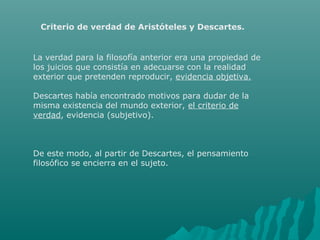 Criterio de verdad de Aristóteles y Descartes.

La verdad para la filosofía anterior era una propiedad de
los juicios que consistía en adecuarse con la realidad
exterior que pretenden reproducir, evidencia objetiva.
Descartes había encontrado motivos para dudar de la
misma existencia del mundo exterior, el criterio de
verdad, evidencia (subjetivo).

De este modo, al partir de Descartes, el pensamiento
filosófico se encierra en el sujeto.

 