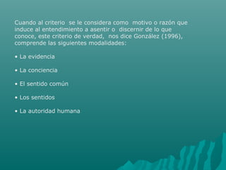 Cuando al criterio se le considera como motivo o razón que
induce al entendimiento a asentir o discernir de lo que
conoce, este criterio de verdad, nos dice González (1996),
comprende las siguientes modalidades:
• La evidencia
• La conciencia
• El sentido común
• Los sentidos
• La autoridad humana

 