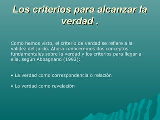 Los criterios para alcanzar la
verdad .
Como hemos visto, el criterio de verdad se refiere a la
validez del juicio. Ahora conoceremos dos conceptos
fundamentales sobre la verdad y los criterios para llegar a
ella, según Abbagnano (1992):
• La verdad como correspondencia o relación
• La verdad como revelación

 