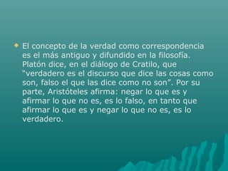 

El concepto de la verdad como correspondencia
es el más antiguo y difundido en la filosofía.
Platón dice, en el diálogo de Cratilo, que
“verdadero es el discurso que dice las cosas como
son, falso el que las dice como no son”. Por su
parte, Aristóteles afirma: negar lo que es y
afirmar lo que no es, es lo falso, en tanto que
afirmar lo que es y negar lo que no es, es lo
verdadero.

 