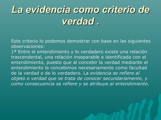 La evidencia como criterio de
verdad .
Este criterio lo podemos demostrar con base en las siguientes
observaciones:
1ª Entre el entendimiento y lo verdadero existe una relación
trascendental, una relación inseparable e identificada con el
entendimiento, puesto que al concebir la verdad mediante el
entendimiento la concebimos necesariamente como facultad
de la verdad o de lo verdadero. La evidencia se refiere al
objeto o verdad que se trata de conocer secundariamente, y
como consecuencia se refiere y se atribuye al entendimiento.

 