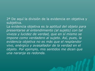 2ª De aquí la división de la evidencia en objetiva y
subjetiva.
La evidencia objetiva es la aptitud del objeto para
presentarse al entendimiento (al sujeto) con tal
viveza y lucidez de verdad, que en sí mismo se
impone como verdadero al sujeto. Así, pues, la
evidencia objetiva no es más que el resplandor
vivo, enérgico y avasallador de la verdad en el
objeto. Por ejemplo, mis sentidos me dicen que
una naranja es redonda.

 
