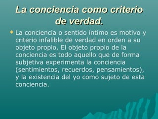 La conciencia como criterio
de verdad.


La conciencia o sentido íntimo es motivo y
criterio infalible de verdad en orden a su
objeto propio. El objeto propio de la
conciencia es todo aquello que de forma
subjetiva experimenta la conciencia
(sentimientos, recuerdos, pensamientos),
y la existencia del yo como sujeto de esta
conciencia.

 