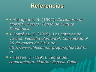 Referencias
• Abbagnano, N. (1992). Diccionario de
filosofía. México: Fondo de Cultura
Económica.
 • González, Z. (1999). Los criterios de
verdad. Filosofía elemental. Consultado el
25 de marzo de 2011 de
http://www.filosofia.org/zgo/zgfe2123.ht
m
 • Hessen, J. (1991). Teoría del
conocimiento. Madrid: Espasa-Calpe.


 