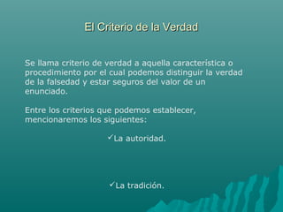 El Criterio de la Verdad
Se llama criterio de verdad a aquella característica o
procedimiento por el cual podemos distinguir la verdad
de la falsedad y estar seguros del valor de un
enunciado.
Entre los criterios que podemos establecer,
mencionaremos los siguientes:
La autoridad.

La tradición.

 