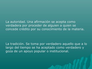 La autoridad. Una afirmación se acepta como
verdadera por proceder de alguien a quien se
concede crédito por su conocimiento de la materia.

La tradición. Se toma por verdadero aquello que a lo
largo del tiempo se ha aceptado como verdadero y
goza de un apoyo popular o institucional.

 