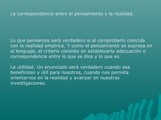 La correspondencia entre el pensamiento y la realidad.

Lo que pensamos será verdadero si al comprobarlo coincide
con la realidad empírica. Y como el pensamiento se expresa en
el lenguaje, el criterio consiste en establecerla adecuación o
correspondencia entre lo que se dice y lo que es.
La utilidad. Un enunciado será verdadero cuando sea
beneficioso y útil para nosotros, cuando nos permita
orientarnos en la realidad y avanzar en nuestras
investigaciones.

 