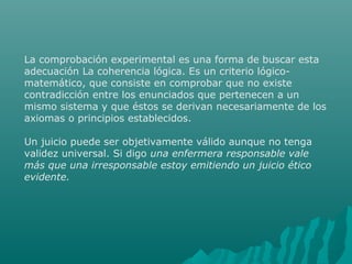 La comprobación experimental es una forma de buscar esta
adecuación La coherencia lógica. Es un criterio lógicomatemático, que consiste en comprobar que no existe
contradicción entre los enunciados que pertenecen a un
mismo sistema y que éstos se derivan necesariamente de los
axiomas o principios establecidos.
Un juicio puede ser objetivamente válido aunque no tenga
validez universal. Si digo una enfermera responsable vale
más que una irresponsable estoy emitiendo un juicio ético
evidente.

 
