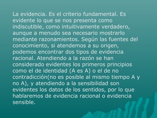 La evidencia. Es el criterio fundamental. Es
evidente lo que se nos presenta como
indiscutible, como intuitivamente verdadero,
aunque a menudo sea necesario mostrarlo
mediante razonamientos. Según las fuentes del
conocimiento, si atendemos a su origen,
podemos encontrar dos tipos de evidencia
racional. Atendiendo a la razón se han
considerado evidentes los primeros principios
como el de identidad (A es A) o el de no
contradicción(no es posible al mismo tiempo A y
no A), y atendiendo a la sensibilidad son
evidentes los datos de los sentidos, por lo que
hablaremos de evidencia racional o evidencia
sensible.

 