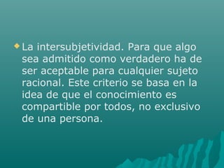  La

intersubjetividad. Para que algo
sea admitido como verdadero ha de
ser aceptable para cualquier sujeto
racional. Este criterio se basa en la
idea de que el conocimiento es
compartible por todos, no exclusivo
de una persona.

 