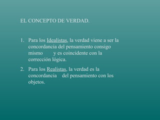 EL CONCEPTO DE VERDAD.

1. Para los Idealistas, la verdad viene a ser la
concordancia del pensamiento consigo
mismo
y es coincidente con la
corrección lógica.
2. Para los Realistas, la verdad es la
concordancia del pensamiento con los
objetos.

 