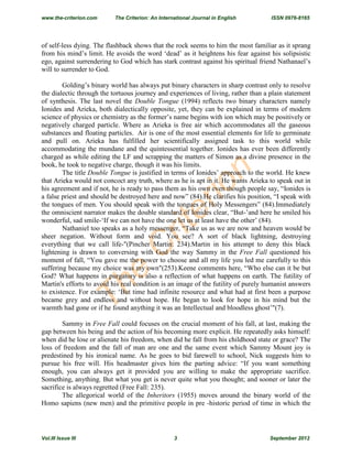 The
C
riterion
of self-less dying. The flashback shows that the rock seems to him the most familiar as it sprang
from his mind’s limit. He avoids the word ‘dead’ as it heightens his fear against his solipsistic
ego, against surrendering to God which has stark contrast against his spiritual friend Nathanael’s
will to surrender to God.
Golding’s binary world has always put binary characters in sharp contrast only to resolve
the dialectic through the tortuous journey and experiences of living, rather than a plain statement
of synthesis. The last novel the Double Tongue (1994) reflects two binary characters namely
Ionides and Arieka, both dialectically opposite, yet, they can be explained in terms of modern
science of physics or chemistry as the former’s name begins with ion which may be positively or
negatively charged particle. Where as Arieka is free air which accommodates all the gaseous
substances and floating particles. Air is one of the most essential elements for life to germinate
and pull on. Arieka has fulfilled her scientifically assigned task to this world while
accommodating the mundane and the quintessential together. Ionides has ever been differently
charged as while editing the LF and scrapping the matters of Simon as a divine presence in the
book, he took to negative charge, though it was his limits.
The title Double Tongue is justified in terms of Ionides’ approach to the world. He knew
that Arieka would not concoct any truth, where as he is apt in it. He wants Arieka to speak out in
his agreement and if not, he is ready to pass them as his own even though people say, “Ionides is
a false priest and should be destroyed here and now” (84).He clarifies his position, “I speak with
the tongues of men. You should speak with the tongues of Holy Messengers” (84).Immediately
the omniscient narrator makes the double standard of Ionides clear, “But-’and here he smiled his
wonderful, sad smile-‘If we can not have the one let us at least have the other’ (84).
Nathaniel too speaks as a holy messenger, “Take us as we are now and heaven would be
sheer negation. Without form and void. You see? A sort of black lightning, destroying
everything that we call life-"(Pincher Martin: 234).Martin in his attempt to deny this black
lightening is drawn to conversing with God the way Sammy in the Free Fall questioned his
moment of fall, “You gave me the power to choose and all my life you led me carefully to this
suffering because my choice was my own"(253).Keene comments here, “Who else can it be but
God? What happens in purgatory is also a reflection of what happens on earth. The futility of
Martin's efforts to avoid his real condition is an image of the futility of purely humanist answers
to existence. For example: ‘But time had infinite resource and what had at first been a purpose
became grey and endless and without hope. He began to look for hope in his mind but the
warmth had gone or if he found anything it was an Intellectual and bloodless ghost’"(7).
Sammy in Free Fall could focuses on the crucial moment of his fall, at last, making the
gap between his being and the action of his becoming more explicit. He repeatedly asks himself:
when did he lose or alienate his freedom, when did he fall from his childhood state or grace? The
loss of freedom and the fall of man are one and the same event which Sammy Mount joy is
predestined by his ironical name. As he goes to bid farewell to school, Nick suggests him to
pursue his free will. His headmaster gives him the parting advice: “If you want something
enough, you can always get it provided you are willing to make the appropriate sacrifice.
Something, anything. But what you get is never quite what you thought; and sooner or later the
sacrifice is always regretted (Free Fall: 235).
The allegorical world of the Inheritors (1955) moves around the binary world of the
Homo sapiens (new men) and the primitive people in pre -historic period of time in which the
www.the-criterion.com The Criterion: An International Journal in English ISSN 0976-8165
Vol.III Issue III 3 September 2012
 