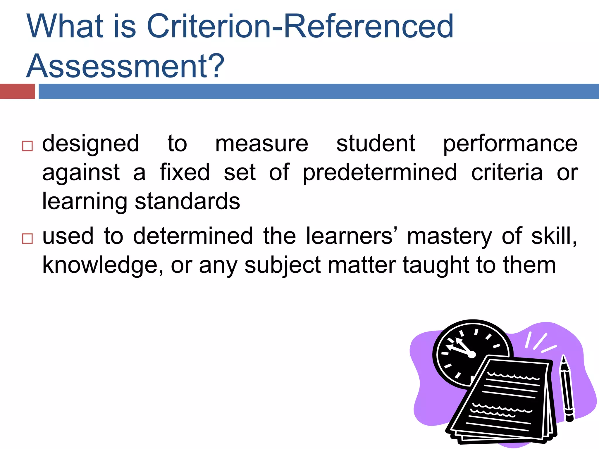 What is Criterion-Referenced
Assessment?
 designed to measure student performance
against a fixed set of predetermined criteria or
learning standards
 used to determined the learners’ mastery of skill,
knowledge, or any subject matter taught to them
 