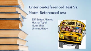 Criterion-Referenced Test Vs.
Norm-Referenced test
Elif Sultan Altintop
Hasna Topal
Nurul Ulfa
Ummu Akhoy
 