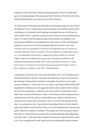 expected to work. Personally I find this frustrating because I feel I lose rather than
gain in the planning stages of the project and while I felt that with the first unit, I have
definitely identified this as an issue for me on this second unit.


So in the process of learning from reflecting, the development stages are a key area of
development for me. I initially chose creativity because in my head the creativity had
everything to do with practice but by putting my thought-flow up on the forum too
early, I think I think I ‘exposed’ my idea too soon in terms of receiving feedback from
others. As I hadn’t fully developed an angle with the project, the feedback I was
receiving was feedback on my thought process rather than on a fully realised project
proposal. As you can see I was still working through the questions in my head:
“My idea for the next assignment is based on investigating the idea of creativity in
secondary education. What is creativity? Can it be defined in an educational context
or is it an ideological construction as suggested by Nelson (2010). If a school is
judged as effective by hitting exam targets, then is learning by exploration and
making and learning from mistakes lost? Is there pressure on teachers to “spoon
feed” answers to students for coursework and exam preparation? Does it matter?
Does it affect our workforce in the UK?” (28th September)


Looking back at this post now I can see the possibilities with ‘Can it be defined in an
educational context?’ and how I could have developed this one idea. Of course that’s
the advantage of being able to look back at something when there is not so much
emotion attached to it. At the time I was very eager to get started. Mark and Pete both
responded the following day with suggestions that this idea would be better suited to
the next unit on pedagogy so I shelved it and went to plan B. On reflection I wish I
hadn’t been so hasty and had tried to make it work because creativity and practice are
related of course, but I lost my nerve and walked away. Looking at the date of my
next post I can see that I took some time to ‘stew’ over what I felt had been wasted
time – by wasting more time. Again with my second idea I had in my head what the
project and artefact would look like but this is not well communicated on my post and
again I think this is related to confidence. Pete picked up on this by posting; ‘hard to
do all that in 5 mins and how do you get away from the potentially dull talking heads
with clips video?’ I note that I didn’t respond to that post but I did think about it quite
a lot. I was wondering why I hadn’t spent more time explaining the artefact because
 