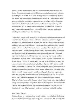 that isn’t actually the whole story and I felt it necessary to explore the role of the
director from an academic perspective. I have never studied auteur theory before so
my reading and research took me down an unexpected route to find a key theory in
film studies, which actually discriminated against women. It’s times like that when I
see my overthinking as a positive because it drives me to keep looking for answers
and solutions. On the negative side however, all that searching and reading and
reflecting takes up a lot of time and it was the end of October before I was really
ready to start writing a script for my film, confident that I was now working on
something my students would find interesting.


I instinctively wanted to talk to people in the industry about their experiences too and
I interviewed at Women in Film and Television and also conducted two Skype
interviews with female filmmakers, Mairead who was my film lecturer at university
and Lesley who is a friend of Donal’s from Ireland. From my final artefact you will
see that only one small clip from an interview is used and that is the interview with
Rebecca at Wftv. I hadn’t originally planned to have three interviews in my artefact
but I thought it would be interesting to capture what people had to say about their
experiences in the industry. All three were very interesting interviewees and I did
consider their inclusion but as I was writing my script it just didn’t seem natural for
them to appear. I used a clip from Rebecca to set the scene and justify my study but
because I wanted to focus on the theory, the Skype clips just didn’t support what I
wanted to do within a 5-8 minute film. I think getting interviews is just an instinctive
thing I do because of my journalism training and my old ambitions to be a journalist.
It helps me work through ideas if I can talk to real people about their experiences
rather than just gather information through secondary research. It does take up time
but I’m glad I did the interviews and they did prove useful in the end because
Rebecca’s clip works so well in the piece and she’s close in age to the target audience
so they can identify with her and perhaps she even challenges their ideas about a what
a woman who thinks feminism is important actually looks like. Not that different
from them. In a way Rebecca actually works as a role model within this artefact.


Stage 3: Does it work?
With two days to go I felt the end was in sight but there was still a lot to do. Posting
my unfinished film at this stage proved very useful because I was able to incorporate
 