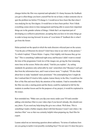 changes before the film was exported and uploaded. It’s funny because the feedback
you get is often things you know yourself but for me at least, it takes someone else to
spot the problem too before I’ll change it. I would never have been like that when I
was studying for my first degree. It would have to have been perfect. Now I think
everything comes down to time management and being able to assess how important
things are in the grander scheme of things. I think that’s an important part of
developing as a reflective practitioner, accepting that you have to let some things go
in order to keep moving forward. In terms of ‘even better if’ feedback this is what I
got from the forum:


Helen pointed out the speed at which the male directors whizzed past on the screen;
“Can the pics of Directors be slower? I don't have time to see who's in the pictures.”
To which I replied; “Cheers Helen - I agree, I feel slightly sick because they go too
fast.” This is something I addressed right away and because I didn’t want to extend
the time of the programme I took two of the images out, giving the four remaining
more time on the screen. Helen also asked, “And do you explain '...by setting
standards for greatness only achievable by men’ somewhere else? Because I can't get
that from the information here, and I want to know more.” I replied; “I'll also think
about how to make 'standards' more prominent.” On contemplating how I might do
this I realised that if I tried to fully explain Auteur theory in the film, I would lose the
flow of the film and most likely the attention of the students. I had to remember that
the film was only a starting point and the theory could be explained in full for the
students in another lesson and for the purposes of my project, it would be explained in
the essays.


Ken reminded me; “Make sure you dip your music under your VO and consider
adding a de-interlace filter to your video clips if you haven't already, this should cure
any jitters. If you need any help doing this give me a shout. Well done. This is
something I made a further enquiry about with him because I wasn’t sure what a ‘de-
interlace filter’ was so that was certainly helpful when preparing my final film for
export.


Leanne asked me an interesting question about audience; “In terms of audience how
are you going to tackle it not possibly excluding boys? I'm not sure if it does but just a
 