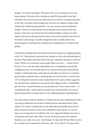 thought.” To which I responded: “Hi Leanne! The 16-18 yr old girls are my core
target audience. The lads will be watching too and I'll be interested to hear their
comments, but on this occasion my main mission is to deliver a message to the girls.”
At the time I was fairly certain teenage girls were my core audience and the script
confirms this with the opening question, “Are you a young, smart and ambitious
female?”. However I wish I had given more thought to her comment at the time
because in the end as you will see from the student feedback, it had just as much
impact on the boys as the girls and they didn’t seem to feel excluded by the focus on
the female in the footage. I wouldn’t change the script to include males in my
questioning but I would feel more confident now as describing it as a film for both
genders.


I watched the unfinished film myself and realised I had made two whopping mistakes
in the V/O. “Just realised I've posted all my mistakes as well in the unfinished part of
the piece! Big mistake with what Lillian Gish said - should be 'directing is no job for
a lady'. I'll have to re-record the script tonight. Back to the attic...... I think it'll be a
late one.” It was very late when I noticed this one so in attempting to get the film
completed on time, I re-recorded only the two sections of the script which held the
mistakes. Unfortunately these audio edits are noticeable now because it’s so hard to
get the audio to match but that is something that can be fixed with a re-record of the
V/O. In doing this I could also make an adjustment to the script as Renee suggested;
The only part that I stumbled over was the bit where Bigelow (who is AWESOME)
gets her Oscar. Around that time, you say that there were "lots to choose from" -- or
something like that -- which made me wonder if you meant that there were lots of
female-directed films to choose from. For me, different phrasing would help there.”


One main concern I had was whether my students and my peers would grasp the link I
was trying to make between the lack of female directors and auteur theory. Renee
replied; “Yes, Karen, I do think that we can deduct that one possible reason for the
lack of women as directors in film can be attributed to auteur theory. It's sort of a
fancy way of saying that it's an old boys club. You suggest that Bigelow has done so
well because she doesn't make "girly" movies, she doesn't get up on her feminist
haunches. (my words, not yours). <side thought: It's funny that Woody Allen's movies
fly. I wonder how he squeezed in to the boys club.> It's a catch 22: if women aren't
 