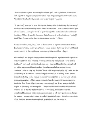 “Your artefact is a great motivating booster for girls keen to get in the industry and
with regards to my previous question about boys it's good to get them to watch it and
I think their feedback will provide some useful insight.”- Leanne


“It was really powerful to have the Bigelow footage directly following the Sarris stuff
because it made me feel really proud and a bit emotional - then to cut back to the eyes
of your student ... i imagine it will be quite powerful for students to watch and really
inspiring. I'd have loved this if someone had shown me it in the sixth form. I probably
would have become a film director just to make a point.” - Claire


What I love about your film, Karen, is that it serves as a great conversation starter.
You've tapped into a controversial issue. I would suspect that every viewer will be left
wondering why in the world more women aren't directing films. – Renee


So I complete this project having learned something about myself and how I prefer to
work which I will most certainly be acting upon in my next project. I have learned
that I don’t work well with feedback at an early stage and I need to have completed
my initial research and have found my line of enquiry before posting for peer
comment. I need to keep my ‘heroism’ in the early stages by having my vision but not
overthinking it. What I also know is that peer feedback is extremely useful when it
comes to reflecting on the product because it’s so important to know if your artefact
communicates clearly. There was a moment where I wondered if my message was
lost in the film. Thankfully the message came through and Renee was particularly
helpful in reassuring me at this point. There were only minor technical adjustments
required and in the end the feedback was so rewarding because the idea that
something I have made might motivate my students to ask more questions or change
the way they approach their career to make it successful, makes it worth every minute
of the time that was spent developing it, producing it and discussing it.
 
