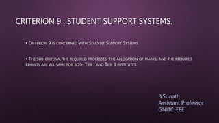 CRITERION 9 : STUDENT SUPPORT SYSTEMS.
• CRITERION 9 IS CONCERNED WITH STUDENT SUPPORT SYSTEMS.
• THE SUB-CRITERIA, THE REQUIRED PROCESSES, THE ALLOCATION OF MARKS, AND THE REQUIRED
EXHIBITS ARE ALL SAME FOR BOTH TIER I AND TIER II INSTITUTES.
B.Srinath
Assistant Professor
GNITC-EEE
 