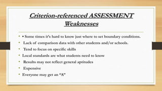 Criterion-referenced ASSESSMENT
Weaknesses
• ▪ Some times it’s hard to know just where to set boundary conditions.
• Lack of comparison data with other students and/or schools.
• Tend to focus on specific skills
• Local standards are what students need to know
• Results may not reflect general aptitudes
• Expensive
• Everyone may get an “A”
 