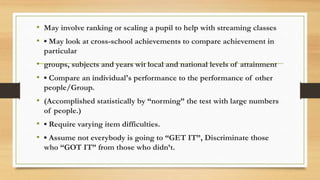 • May involve ranking or scaling a pupil to help with streaming classes
• ▪ May look at cross-school achievements to compare achievement in
particular
• groups, subjects and years wit local and national levels of attainment
• ▪ Compare an individual's performance to the performance of other
people/Group.
• (Accomplished statistically by “norming” the test with large numbers
of people.)
• ▪ Require varying item difficulties.
• ▪ Assume not everybody is going to “GET IT”, Discriminate those
who “GOT IT” from those who didn’t.
 