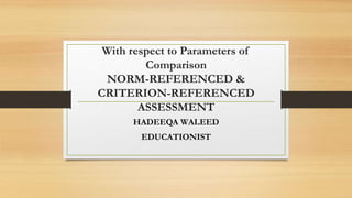 With respect to Parameters of
Comparison
NORM-REFERENCED &
CRITERION-REFERENCED
ASSESSMENT
HADEEQA WALEED
EDUCATIONIST
 