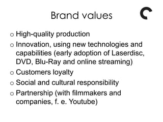 Brand values
o High-quality production
o Innovation, using new technologies and
capabilities (early adoption of Laserdisc,
DVD, Blu-Ray and online streaming)
o Customers loyalty
o Social and cultural responsibility
o Partnership (with filmmakers and
companies, f. e. Youtube)
 