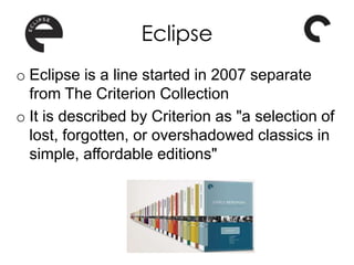 Eclipse
o Eclipse is a line started in 2007 separate
from The Criterion Collection
o It is described by Criterion as "a selection of
lost, forgotten, or overshadowed classics in
simple, affordable editions"
 