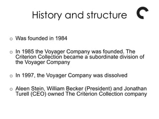 o Was founded in 1984
o In 1985 the Voyager Company was founded. The
Criterion Collection became a subordinate division of
the Voyager Company
o In 1997, the Voyager Company was dissolved
o Aleen Stein, William Becker (President) and Jonathan
Turell (CEO) owned The Criterion Collection company
History and structure
 