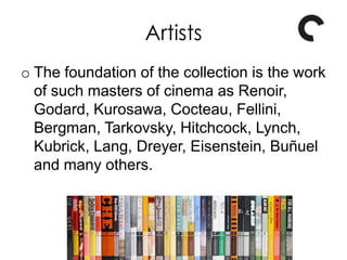 Artists
o The foundation of the collection is the work
of such masters of cinema as Renoir,
Godard, Kurosawa, Cocteau, Fellini,
Bergman, Tarkovsky, Hitchcock, Lynch,
Kubrick, Lang, Dreyer, Eisenstein, Buñuel
and many others.
 