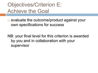 Objectives/Criterion E:
Achieve the Goal


evaluate the outcome/product against your
own specifications for success

NB: your final level for this criterion is awarded
by you and in collaboration with your
supervisor

 