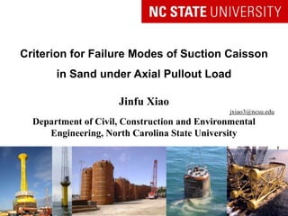 Criterion for Failure Modes of Suction Caisson
in Sand under Axial Pullout Load
Jinfu Xiao
jxiao3@ncsu.edu
Department of Civil, Construction and Environmental
Engineering, North Carolina State University
Doctoral Preliminary Oral Presentation
 