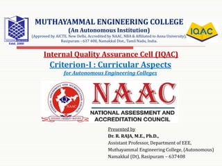 Presented by
Dr. R. RAJA, M.E., Ph.D.,
Assistant Professor, Department of EEE,
Muthayammal Engineering College, (Autonomous)
Namakkal (Dt), Rasipuram – 637408
MUTHAYAMMAL ENGINEERING COLLEGE
(An Autonomous Institution)
(Approved by AICTE, New Delhi, Accredited by NAAC, NBA & Affiliated to Anna University),
Rasipuram - 637 408, Namakkal Dist., Tamil Nadu, India.
Criterion-I : Curricular Aspects
for Autonomous Engineering Colleges
Internal Quality Assurance Cell (IQAC)
 