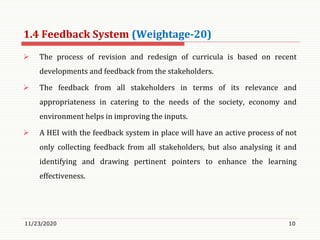 1.4 Feedback System (Weightage-20)
 The process of revision and redesign of curricula is based on recent
developments and feedback from the stakeholders.
 The feedback from all stakeholders in terms of its relevance and
appropriateness in catering to the needs of the society, economy and
environment helps in improving the inputs.
 A HEI with the feedback system in place will have an active process of not
only collecting feedback from all stakeholders, but also analysing it and
identifying and drawing pertinent pointers to enhance the learning
effectiveness.
11/23/2020 10
 
