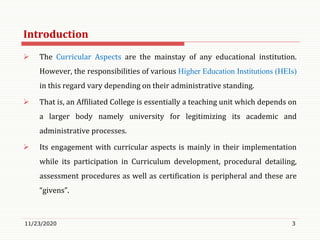 Introduction
 The Curricular Aspects are the mainstay of any educational institution.
However, the responsibilities of various Higher Education Institutions (HEIs)
in this regard vary depending on their administrative standing.
 That is, an Affiliated College is essentially a teaching unit which depends on
a larger body namely university for legitimizing its academic and
administrative processes.
 Its engagement with curricular aspects is mainly in their implementation
while its participation in Curriculum development, procedural detailing,
assessment procedures as well as certification is peripheral and these are
“givens”.
11/23/2020 3
 