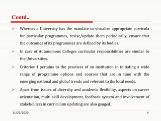  Whereas a University has the mandate to visualize appropriate curricula
for particular programmes, revise/update them periodically, ensure that
the outcomes of its programmes are defined by its bodies.
 In case of Autonomous Colleges curricular responsibilities are similar to
the Universities.
 Criterion-I pertains to the practices of an institution in initiating a wide
range of programme options and courses that are in tune with the
emerging national and global trends and relevant to the local needs.
 Apart from issues of diversity and academic flexibility, aspects on career
orientation, multi-skill development, feedback system and involvement of
stakeholders in curriculum updating are also gauged.
11/23/2020 4
Contd..
 