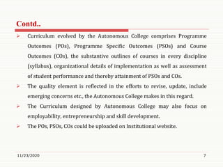  Curriculum evolved by the Autonomous College comprises Programme
Outcomes (POs), Programme Specific Outcomes (PSOs) and Course
Outcomes (COs), the substantive outlines of courses in every discipline
(syllabus), organizational details of implementation as well as assessment
of student performance and thereby attainment of PSOs and COs.
 The quality element is reflected in the efforts to revise, update, include
emerging concerns etc., the Autonomous College makes in this regard.
 The Curriculum designed by Autonomous College may also focus on
employability, entrepreneurship and skill development.
 The POs, PSOs, COs could be uploaded on Institutional website.
11/23/2020 7
Contd..
 