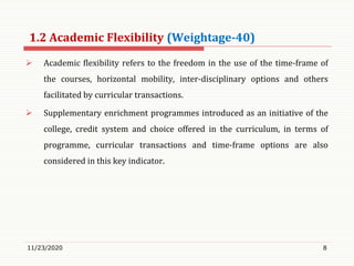 1.2 Academic Flexibility (Weightage-40)
 Academic flexibility refers to the freedom in the use of the time-frame of
the courses, horizontal mobility, inter-disciplinary options and others
facilitated by curricular transactions.
 Supplementary enrichment programmes introduced as an initiative of the
college, credit system and choice offered in the curriculum, in terms of
programme, curricular transactions and time-frame options are also
considered in this key indicator.
11/23/2020 8
 
