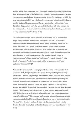 working behind the scenes on the top 250 domestic grossing films. Her 2010 findings
show women comprised 16% of all directors, executive producers, producers, writers,
cinematographers and editors. Women accounted for just 7% of directors in 2010, the
same percentage as in 2009 and a decline of two percentage points from 1998. Lauzen
has also cited confidence as a reason. She says reporters have told her that, “when
they talk to the guys, they can’t shut ‘em up. But when they talk to the women, it’s
like pulling teeth…. Women have to promote themselves, but when they do, it’s seen
as being unfeminine.” (in Cochrane, 2010)


The idea that behaviour is either ‘feminine’ or ‘masculine’ can be linked to how
people have come to see the role of the director on a film set. The director is
considered to be the boss and when the boss is male it seems very natural that he
should lead. In her 1992 speech for Women in Film Crystal Awards, Barbara
Streisand made reference to the inequalities in the industry and in particular how
language is used to transform traits seen as positive in a male director into negatives
when displayed by his female counterpart. She says for example a male is
“uncompromising” while a female is a “ball breaker”, a man is “assertive” yet a
female is “aggressive” and when a male is said to have demonstrated “great
leadership” (Premier 1993:27)


Also consider for example the coverage given to the winner of the Oscar for Best
Director in 2010, Kathyrn Bigelow. It is quite a challenge to find press coverage
which doesn’t mention her gender yet we don’t hear or read about the ‘male director’
because the role of the director is gendered as male. Streisand was presenting the
award for Best Director at the Oscars in 2010 and her first sentence was, “From
among the five gifted nominees tonight, the winner could be, for the first time, a
woman.” On opening the envelope she announced, “Well the time has come. Kathryn
Bigelow!” Bigelow does not refer to gender in her acceptance speech and instead
said, “I think the secret to directing is collaborating and I had truly an extraordinary
group of collaborators.” This comment is of particular interest when compared to the
comments made by Brad Pitt about Quentin Tarantino as part of his nomination clip.
Pitt said, “It’s a director’s medium. It starts with the director and ends with the
director. The set is church, he is God and no heretics allowed.” (youtube.com 21 Nov
2011)
 