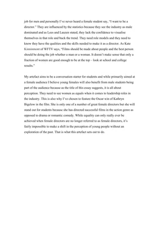 job for men and personally I’ve never heard a female student say, “I want to be a
director.” They are influenced by the statistics because they see the industry as male
dominated and as Lees and Lauzen stated, they lack the confidence to visualise
themselves in that role and buck the trend. They need role models and they need to
know they have the qualities and the skills needed to make it as a director. As Kate
Kinninmont of WFTV says, “Films should be made about people and the best person
should be doing the job whether a man or a woman. It doesn’t make sense that only a
fraction of women are good enough to be at the top – look at school and college
results.”


My artefact aims to be a conversation starter for students and while primarily aimed at
a female audience I believe young females will also benefit from male students being
part of the audience because as the title of this essay suggests, it is all about
perception. They need to see women as equals when it comes to leadership roles in
the industry. This is also why I’ve chosen to feature the Oscar win of Kathryn
Bigelow in the film. She is only one of a number of great female directors but she will
stand out for students because she has directed successful films in the action genre as
opposed to drama or romantic comedy. While equality can only really ever be
achieved when female directors are no longer referred to as female directors, it’s
fairly impossible to make a shift in the perception of young people without an
exploration of the past. That is what this artefact sets out to do.
 