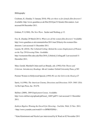 Bibliography

Cochrane, K. (Sunday 31 January 2010). Why are there so few female film directors?.
Available: http://www.guardian.co.uk/film/2010/jan/31/female-film-makers. Last
accessed 06 December 2011.


Graham, P J (1968). The New Wave. Secker and Warburg. p 15.


Fox, K. (Sunday 20 March 2011). Where are all the women film directors? Available:
http://www.guardian.co.uk/commentisfree/2011/mar/20/kerry-fox-women-film-
directors. Last accessed 11 December 2011.
Lauzen, M. (2010). The Celluloid Ceiling: Behind the scenes Employment of Women
on the Top 250 Grossing Films. Available:
http://womenintvfilm.sdsu.edu/files/2010_Celluloid_Ceiling.pdf. Last accessed 11
December 2011.


Mast, Gerald, Marshall Cohen and Leo Braudy, eds. (1992) Film Theory and
Criticism: Introductory Readings. 4th ed. London: Oxford University Press. p 585


Premier Women in Hollywood Special, (1993) We are the Girlz in the Hood, p 27


Sarris, A (1996). The American Cinema, Directions and Directions 1929 -1968. USA:
1st Da Capo Press, Inc. 39-278.


Skillset. (2009). 2009 Employment Census. Available:
http://www.skillset.org/uploads/pdf/asset_14487.pdf?5. Last accessed 11 December
2011.


Kathryn Bigelow Winning the Oscar® for Directing - YouTube. Web. 21 Nov. 2011.
<http://www.youtube.com/watch?v=e-DPBOTlSWk>.


* Kate Kinninmont and Nicola Lees interviewed by K Ward on 02 November 2011
 