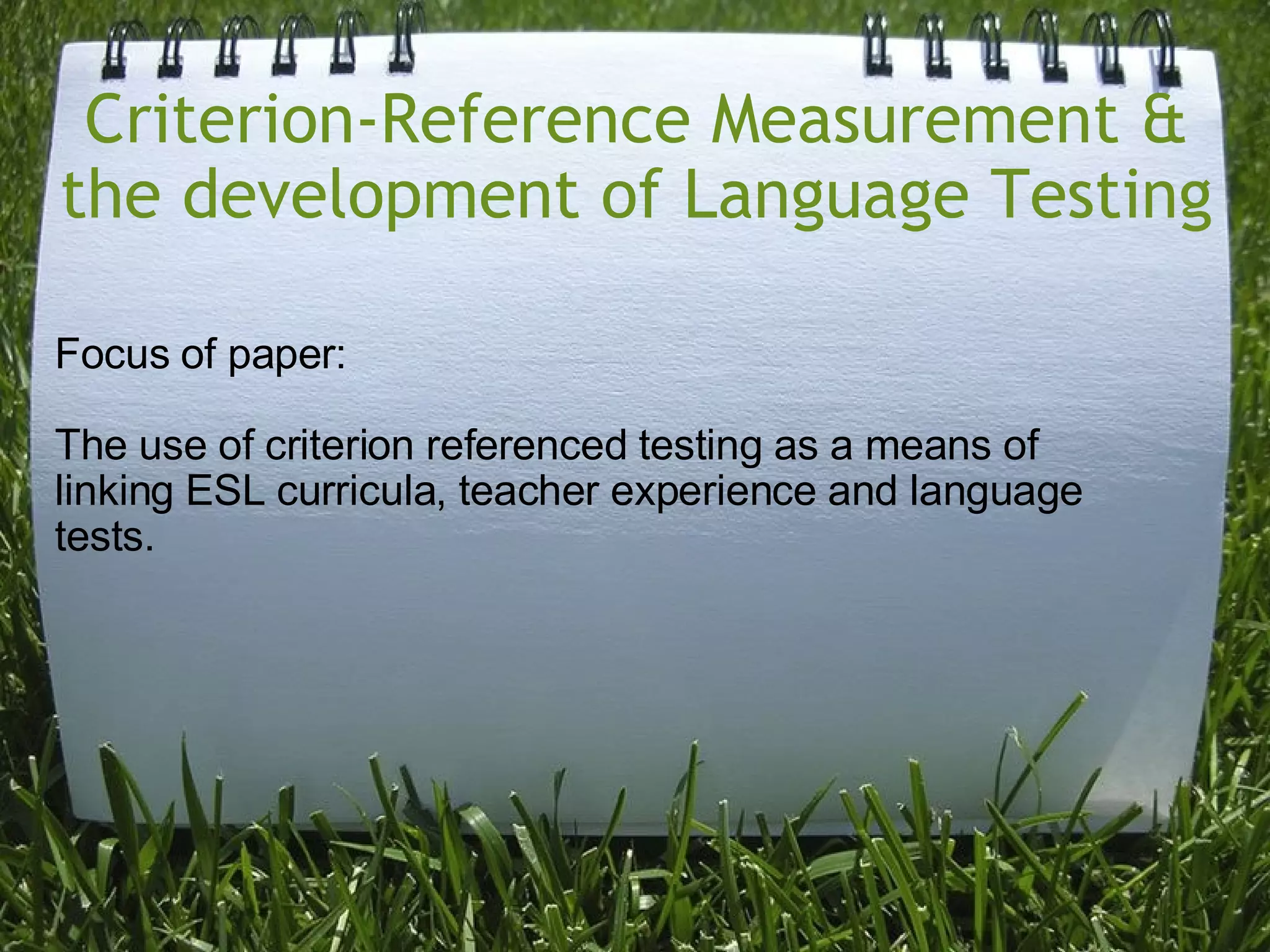 Criterion-Reference Measurement & the development of Language Testing Focus of paper:  The use of criterion referenced testing as a means of linking ESL curricula, teacher experience and language tests. 