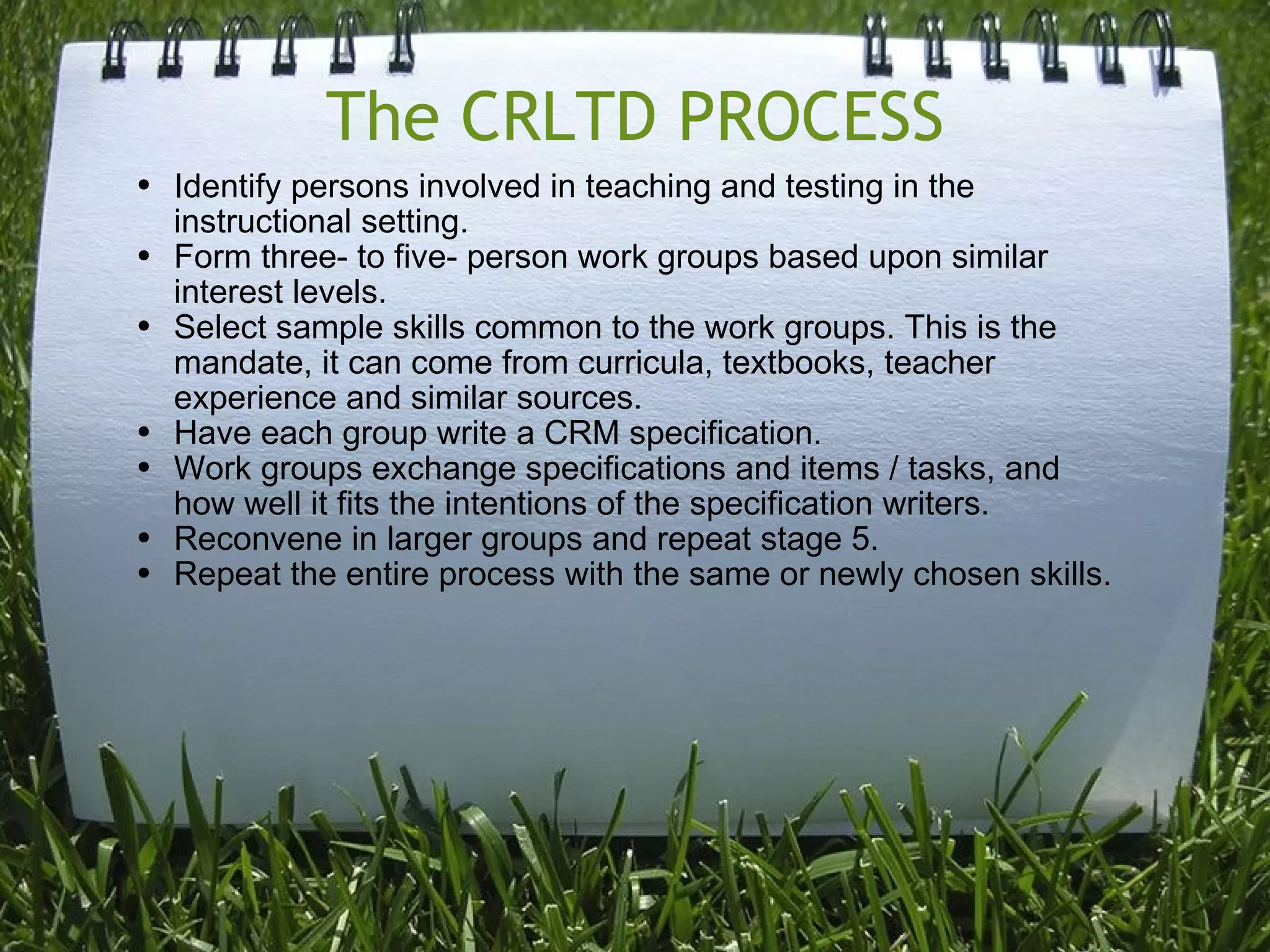 The CRLTD PROCESS Identify persons involved in teaching and testing in the instructional setting. Form three- to five- person work groups based upon similar interest levels. Select sample skills common to the work groups. This is the mandate, it can come from curricula, textbooks, teacher experience and similar sources. Have each group write a CRM specification. Work groups exchange specifications and items / tasks, and how well it fits the intentions of the specification writers.  Reconvene in larger groups and repeat stage 5. Repeat the entire process with the same or newly chosen skills. 