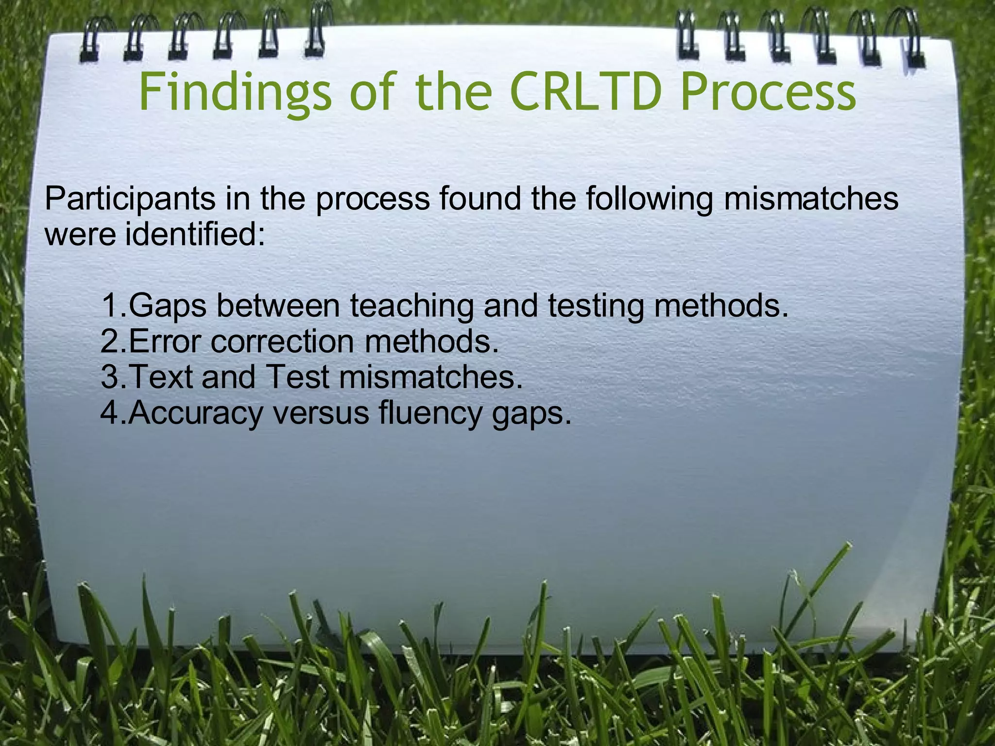 Findings of the CRLTD Process Participants in the process found the following mismatches were identified: Gaps between teaching and testing methods. Error correction methods. Text and Test mismatches. Accuracy versus fluency gaps. 