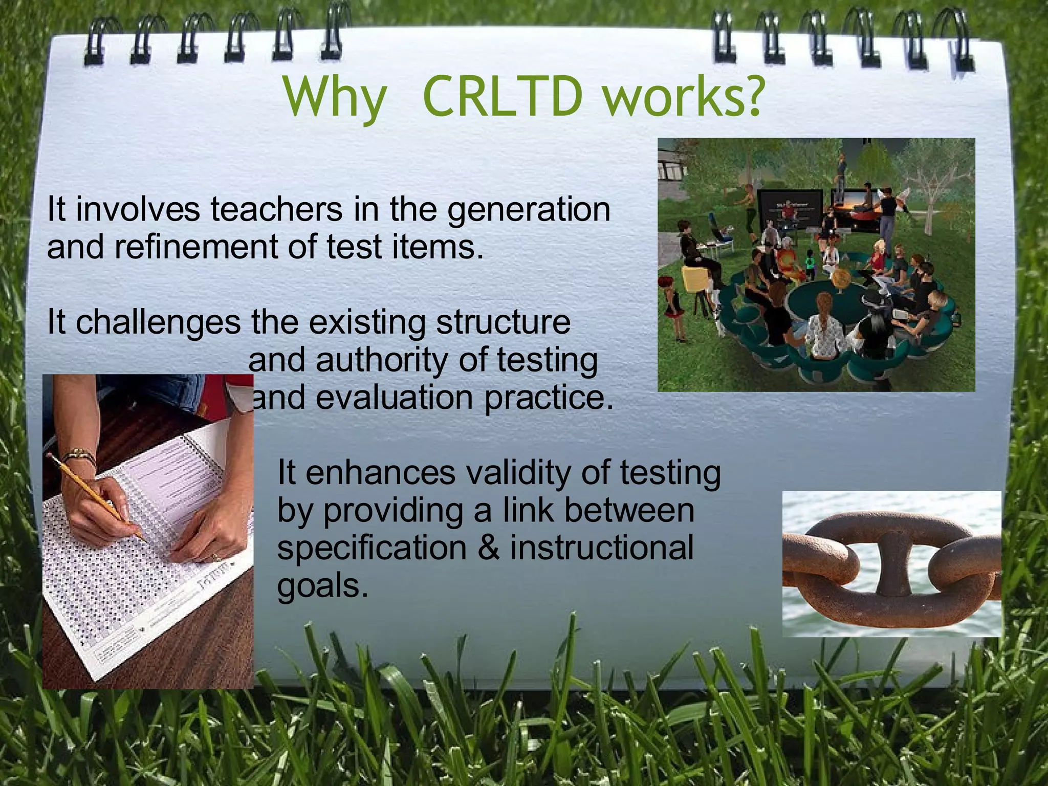 Why  CRLTD works? It involves teachers in the generation  and refinement of test items. It challenges the existing structure                      and authority of testing                      and evaluation practice.                         It enhances validity of testing                          by providing a link between                           specification & instructional                         goals.       